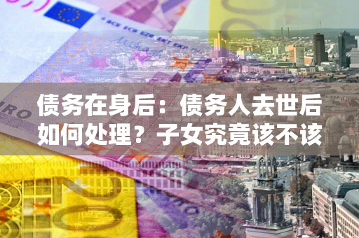 北京债务在身后：债务人去世后如何处理？子女究竟该不该还钱？